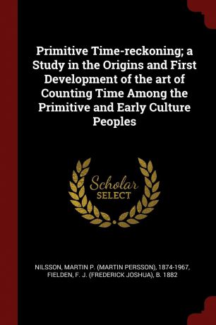 Martin P. 1874-1967 Nilsson, F J. b. 1882 Fielden Primitive Time-reckoning; a Study in the Origins and First Development of the art of Counting Time Among the Primitive and Early Culture Peoples