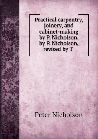 Peter Nicholson Practical carpentry, joinery, and cabinet-making by P. Nicholson. by P. Nicholson, revised by T .