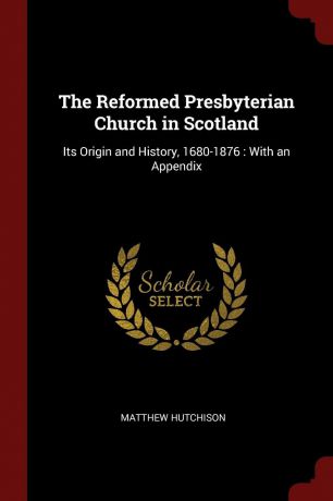 Matthew Hutchison The Reformed Presbyterian Church in Scotland. Its Origin and History, 1680-1876 : With an Appendix