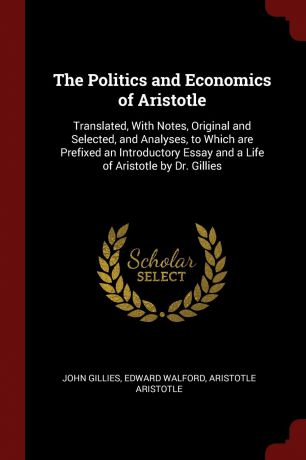 John Gillies, Edward Walford, Aristotle Aristotle The Politics and Economics of Aristotle. Translated, With Notes, Original and Selected, and Analyses, to Which are Prefixed an Introductory Essay and a Life of Aristotle by Dr. Gillies