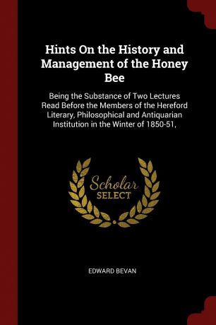 Edward Bevan Hints On the History and Management of the Honey Bee. Being the Substance of Two Lectures Read Before the Members of the Hereford Literary, Philosophical and Antiquarian Institution in the Winter of 1850-51,