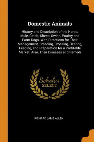 Richard Lamb Allen Domestic Animals. History and Description of the Horse, Mule, Cattle, Sheep, Swine, Poultry and Farm Dogs. With Directions for Their Management, Breeding, Crossing, Rearing, Feeding, and Preparation for a Profitable Market. Also, Their Diseases an...