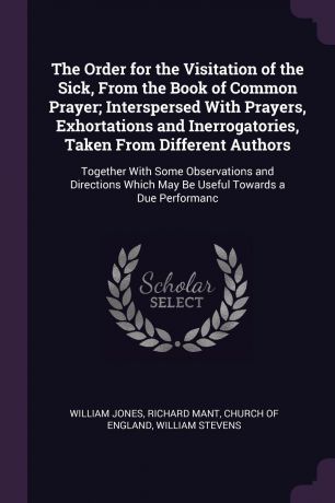 William Jones, Richard Mant The Order for the Visitation of the Sick, From the Book of Common Prayer; Interspersed With Prayers, Exhortations and Inerrogatories, Taken From Different Authors. Together With Some Observations and Directions Which May Be Useful Towards a Due Pe...