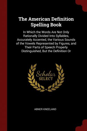 Abner Kneeland The American Definition Spelling Book. In Which the Words Are Not Only Rationally Divided Into Syllables, Accurately Accented, the Various Sounds of the Vowels Represented by Figures, and Their Parts of Speech Properly Distinguished, But the Defin...