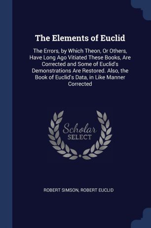 Robert Simson, Robert Euclid The Elements of Euclid. The Errors, by Which Theon, Or Others, Have Long Ago Vitiated These Books, Are Corrected and Some of Euclid.s Demonstrations Are Restored. Also, the Book of Euclid.s Data, in Like Manner Corrected