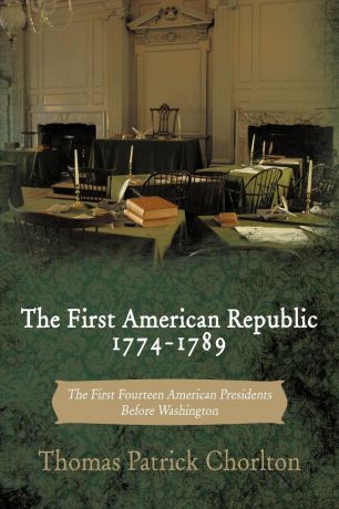 Thomas Patrick Chorlton The First American Republic 1774-1789. The First Fourteen American Presidents Before Washington