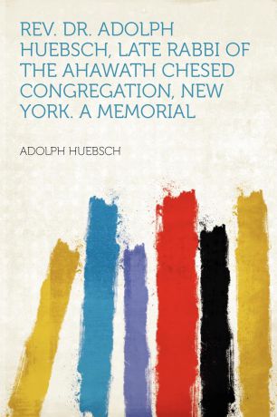 Adolph Huebsch REV. Dr. Adolph Huebsch, Late Rabbi of the Ahawath Chesed Congregation, New York. a Memorial
