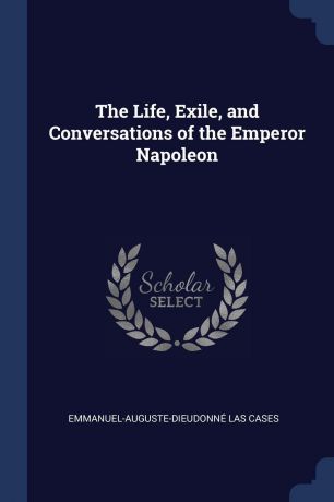 Emmanuel-Auguste-Dieudonné Las Cases The Life, Exile, and Conversations of the Emperor Napoleon