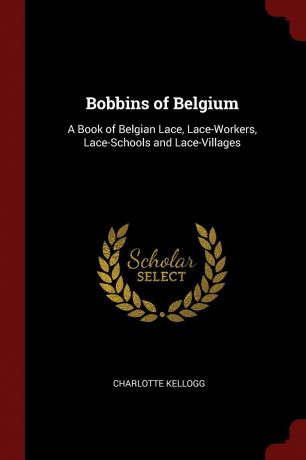 Charlotte Kellogg Bobbins of Belgium. A Book of Belgian Lace, Lace-Workers, Lace-Schools and Lace-Villages