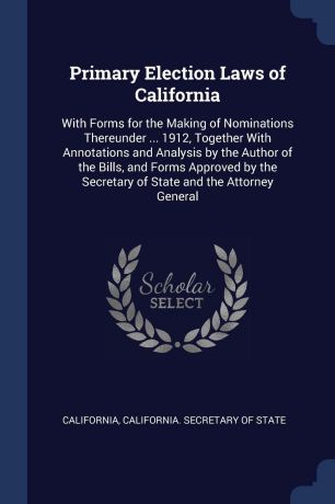 California Primary Election Laws of California. With Forms for the Making of Nominations Thereunder ... 1912, Together With Annotations and Analysis by the Author of the Bills, and Forms Approved by the Secretary of State and the Attorney General