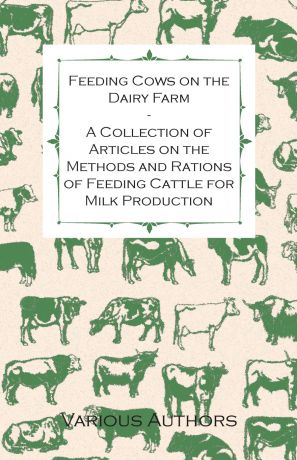 Various Feeding Cows on the Dairy Farm - A Collection of Articles on the Methods and Rations of Feeding Cattle for Milk Production