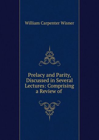 William Carpenter Wisner Prelacy and Parity, Discussed in Several Lectures: Comprising a Review of .