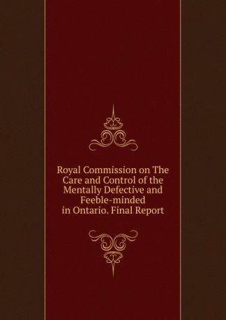 Royal Commission on The Care and Control of the Mentally Defective and Feeble-minded in Ontario. Final Report