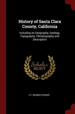 J P. Munro-Fraser History of Santa Clara County, California. Including Its Geography, Geology, Topography, Climatography and Description