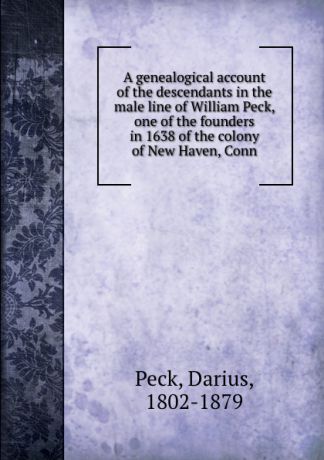 Darius Peck A genealogical account of the descendants in the male line of William Peck, one of the founders in 1638 of the colony of New Haven, Conn