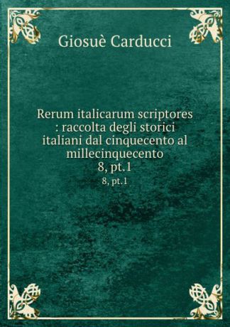 Giosuè Carducci Rerum italicarum scriptores : raccolta degli storici italiani dal cinquecento al millecinquecento. 8, pt.1