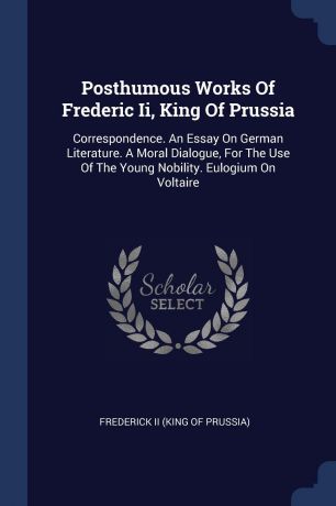 Posthumous Works Of Frederic Ii, King Of Prussia. Correspondence. An Essay On German Literature. A Moral Dialogue, For The Use Of The Young Nobility. Eulogium On Voltaire