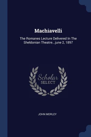 John Morley Machiavelli. The Romanes Lecture Delivered In The Sheldonian Theatre...june 2, 1897
