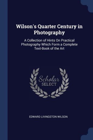 Edward Livingston Wilson Wilson.s Quarter Century in Photography. A Collection of Hints On Practical Photography Which Form a Complete Text-Book of the Art