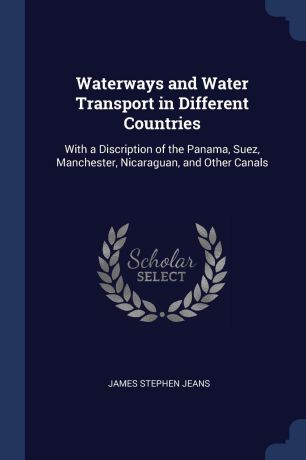 James Stephen Jeans Waterways and Water Transport in Different Countries. With a Discription of the Panama, Suez, Manchester, Nicaraguan, and Other Canals