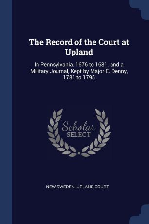 The Record of the Court at Upland. In Pennsylvania. 1676 to 1681. and a Military Journal, Kept by Major E. Denny, 1781 to 1795