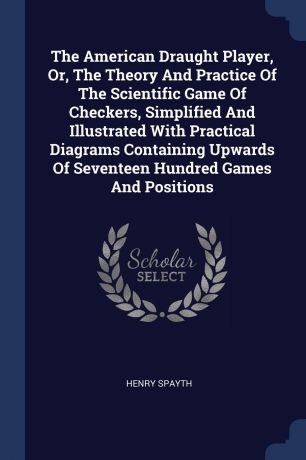 Henry Spayth The American Draught Player, Or, The Theory And Practice Of The Scientific Game Of Checkers, Simplified And Illustrated With Practical Diagrams Containing Upwards Of Seventeen Hundred Games And Positions
