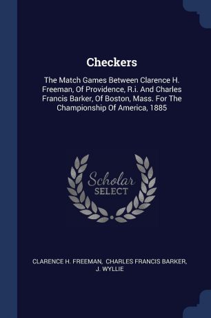 Clarence H. Freeman, J. Wyllie Checkers. The Match Games Between Clarence H. Freeman, Of Providence, R.i. And Charles Francis Barker, Of Boston, Mass. For The Championship Of America, 1885