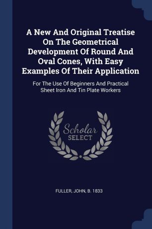 A New And Original Treatise On The Geometrical Development Of Round And Oval Cones, With Easy Examples Of Their Application. For The Use Of Beginners And Practical Sheet Iron And Tin Plate Workers