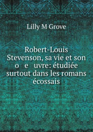 Lilly M. Grove Robert-Louis Stevenson, sa vie et son o e uvre: etudiee surtout dans les romans ecossais