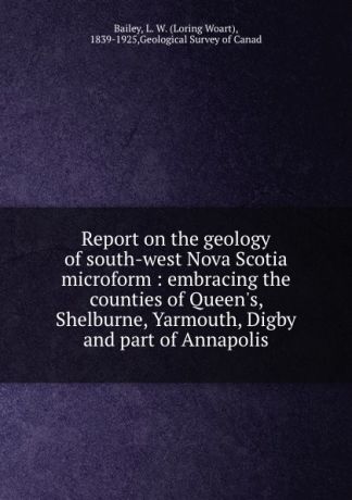 Loring Woart Bailey Report on the geology of south-west Nova Scotia microform : embracing the counties of Queen.s, Shelburne, Yarmouth, Digby and part of Annapolis