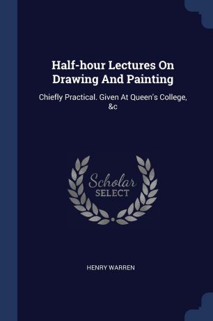 HENRY WARREN Half-hour Lectures On Drawing And Painting. Chiefly Practical. Given At Queen.s College, .c