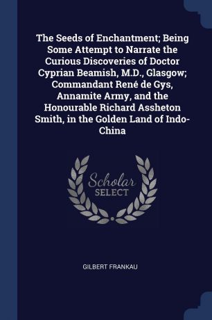 Gilbert Frankau The Seeds of Enchantment; Being Some Attempt to Narrate the Curious Discoveries of Doctor Cyprian Beamish, M.D., Glasgow; Commandant Rene de Gys, Annamite Army, and the Honourable Richard Assheton Smith, in the Golden Land of Indo-China