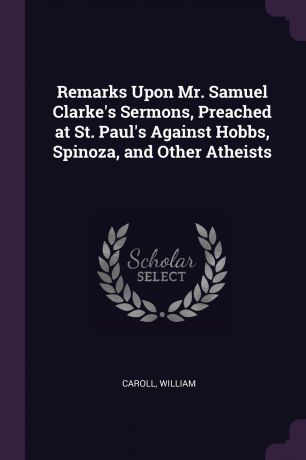 William Caroll Remarks Upon Mr. Samuel Clarke.s Sermons, Preached at St. Paul.s Against Hobbs, Spinoza, and Other Atheists
