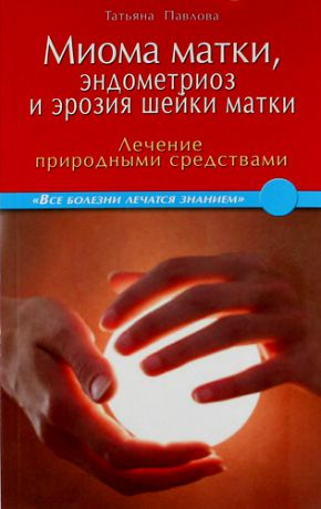 Павлова Т. Миома матки, эндометриоз и эрозия шейки матки: лечение природными средствами.
