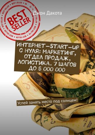 Джон Дакота Интернет-start-up с нуля: маркетинг, отдел продаж, логистика. 7 шагов до 5 000 000. Успей занять место под солнцем!