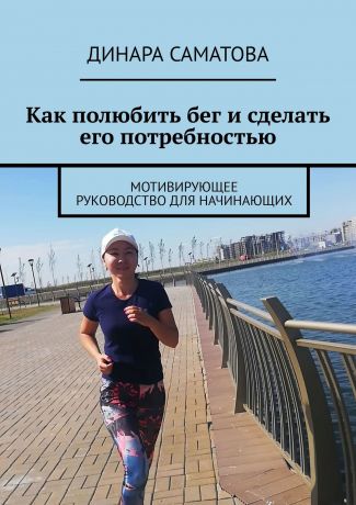 Динара Саматова Как полюбить бег и сделать его потребностью. Мотивирующее руководство для начинающих