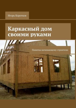 Игорь Коротков Каркасный дом своими руками. Памятка начинающему строителю