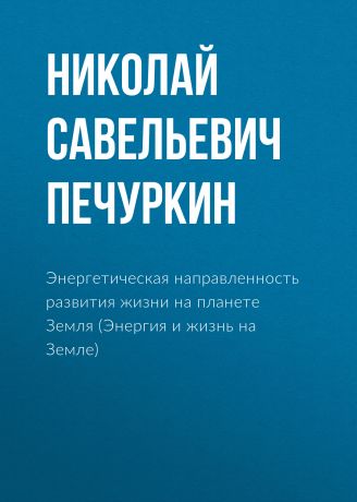 Николай Савельевич Печуркин Энергетическая направленность развития жизни на планете Земля (Энергия и жизнь на Земле)