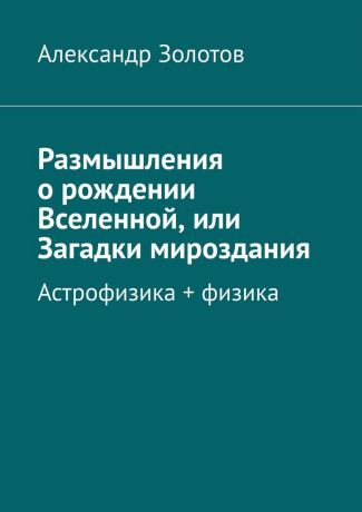 Александр Золотов Размышления о рождении Вселенной, или Загадки мироздания. Астрофизика + физика