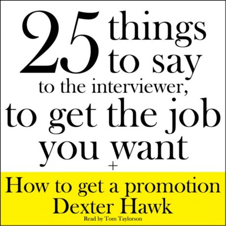 Dexter Hawk 25 Things to Say to the Interviewer, to Get the Job You Want + How to Get a Promotion