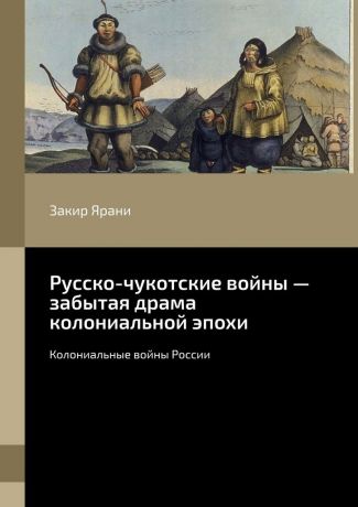 Закир Ярани Русско-чукотские войны – забытая драма колониальной эпохи. Колониальные войны России