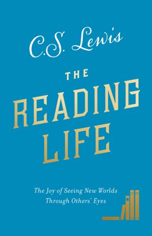 C. S. Lewis The Reading Life: The Joy of Seeing New Worlds Through Others’ Eyes