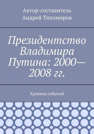 Андрей Тихомиров Президентство Владимира Путина: 2000—2008 гг. Хроника событий