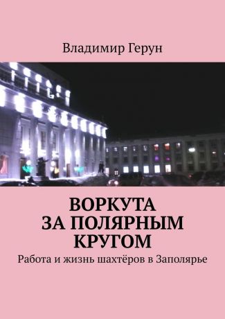 Владимир Герун Воркута за полярным кругом. Работа и жизнь шахтёров в Заполярье