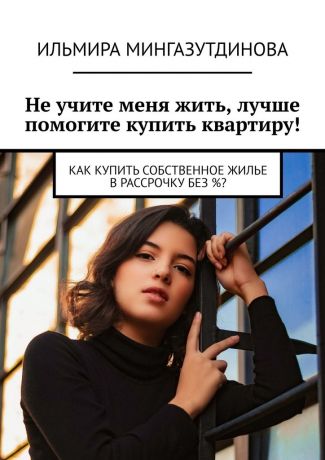 Ильмира Мингазутдинова Не учите меня жить, лучше помогите купить квартиру! Как купить собственное жилье в рассрочку без %?