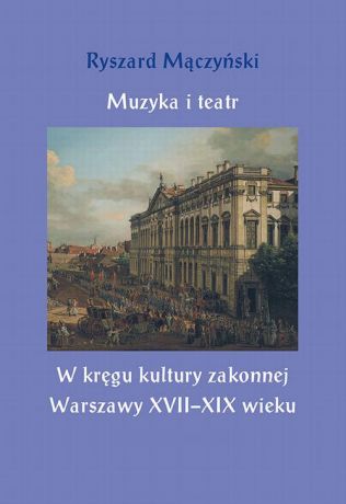 Ryszard Mączyński Muzyka i teatr. W kręgu kultury zakonnej Warszawy XVII–XIX wieku