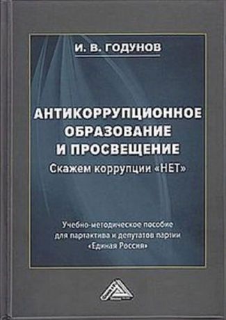 Годунов Игорь Валентинович Антикоррупционное образование и просвещение. Скажем коррупции "НЕТ": Учебно-методическое пособие для партактива и депутатов партии "Единая Россия"