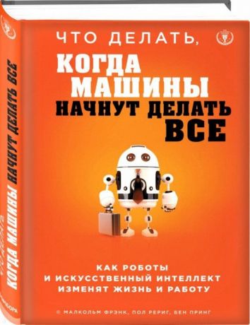 Савина И., Фрэнк Малькольм, Рериг Пол, Принг Бен Что делать, когда машины начнут делать все. Как роботы и искусственный интеллект изменят жизнь и работу